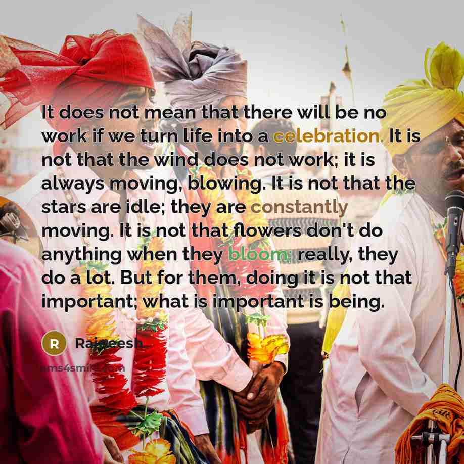 “It does not mean that there will be no work if we turn life into a celebration. It is not that the wind does not work; it is always moving, blowing. It is not that the stars are idle; they are constantly moving. It is not that flowers don't do anything when they bloom; really, they do a lot. But…” quote by Rajneesh