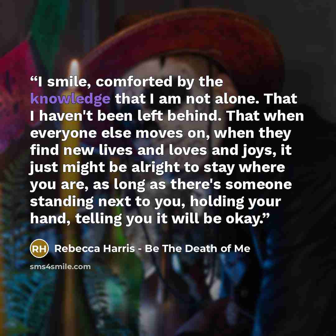 “I smile, comforted by the knowledge that I am not alone. That I haven't been left behind. That when everyone else moves on, when they find new lives and loves and joys, it just might be alright to stay where you are, as long as there's someone standing next to you, holding your hand, telling you…” quote by Rebecca Harris - Be The Death of Me