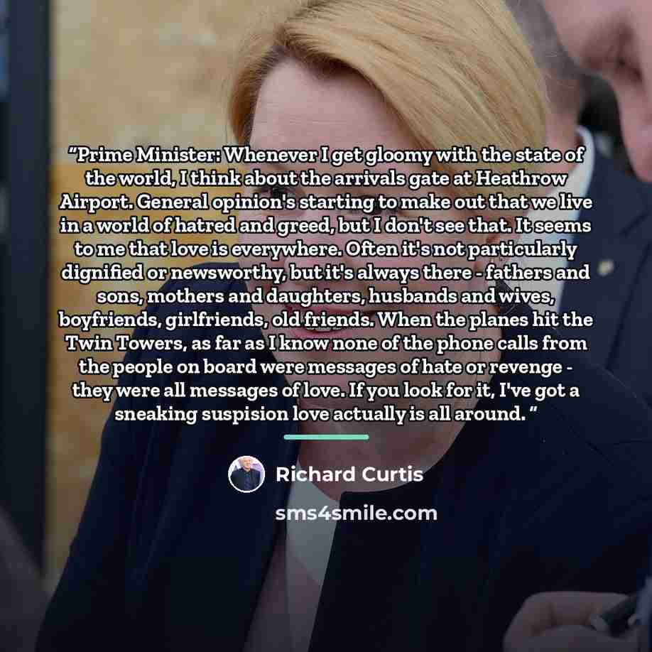 “Prime Minister: Whenever I get gloomy with the state of the world, I think about the arrivals gate at Heathrow Airport. General opinion's starting to make out that we live in a world of hatred and greed, but I don't see that. It seems to me that love is everywhere. Often it's not particularly…” quote by Richard Curtis