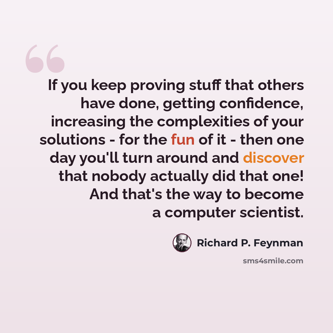 “If you keep proving stuff that others have done, getting confidence, increasing the complexities of your solutions - for the fun of it - then one day you'll turn around and discover that nobody actually did that one! And that's the way to become a computer scientist.” quote by Richard P. Feynman