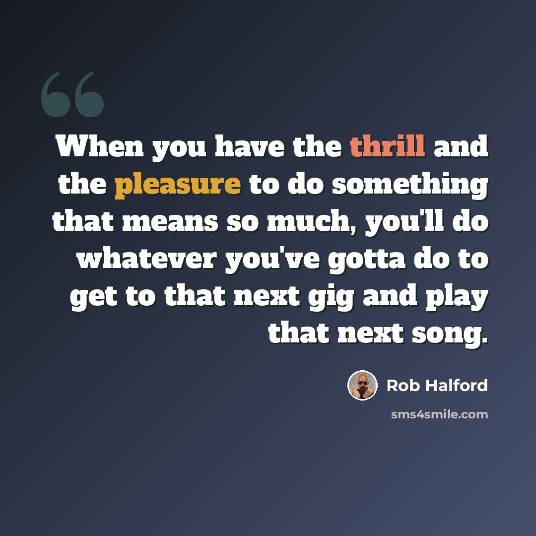 “When you have the thrill and the pleasure to do something that means so much, you'll do whatever you've gotta do to get to that next gig and play that next song.” quote by Rob Halford
