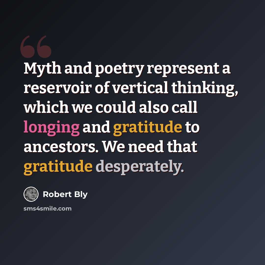 “Myth and poetry represent a reservoir of vertical thinking, which we could also call longing and gratitude to ancestors. We need that gratitude desperately.” quote by Robert Bly