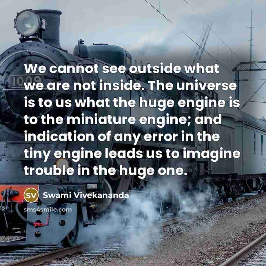 “We cannot see outside what we are not inside. The universe is to us what the huge engine is to the miniature engine; and indication of any error in the tiny engine leads us to imagine trouble in the huge one.” quote by Swami Vivekananda