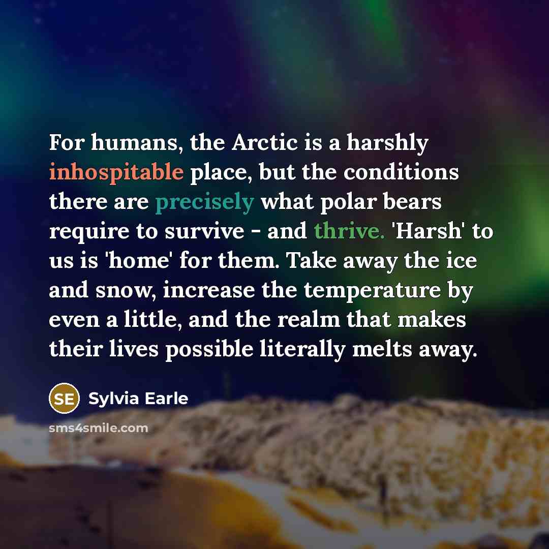 “For humans, the Arctic is a harshly inhospitable place, but the conditions there are precisely what polar bears require to survive - and thrive. 'Harsh' to us is 'home' for them. Take away the ice and snow, increase the temperature by even a little, and the realm that makes their lives possible…” quote by Sylvia Earle