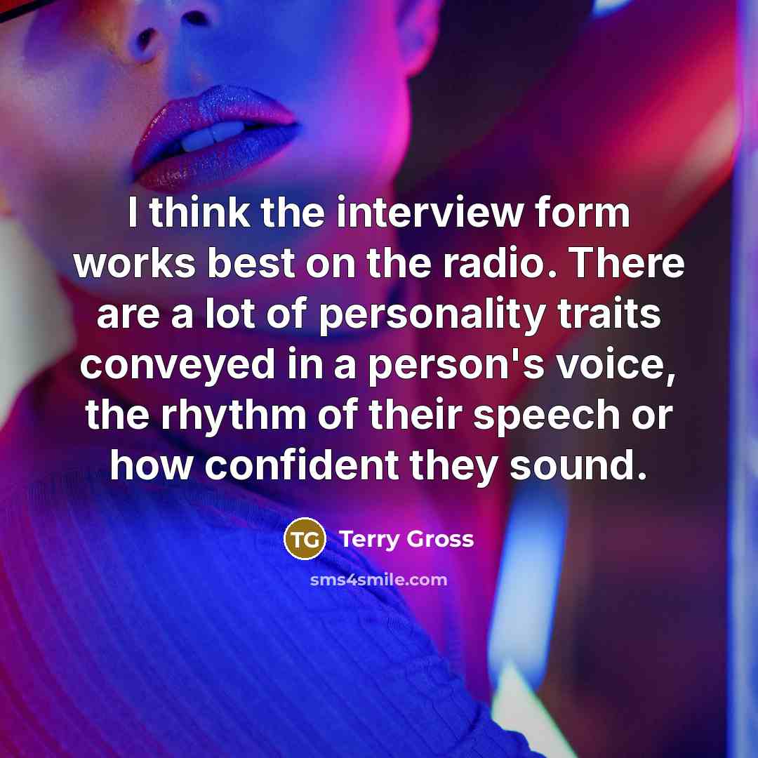 “I think the interview form works best on the radio. There are a lot of personality traits conveyed in a person's voice, the rhythm of their speech or how confident they sound.” quote by Terry Gross
