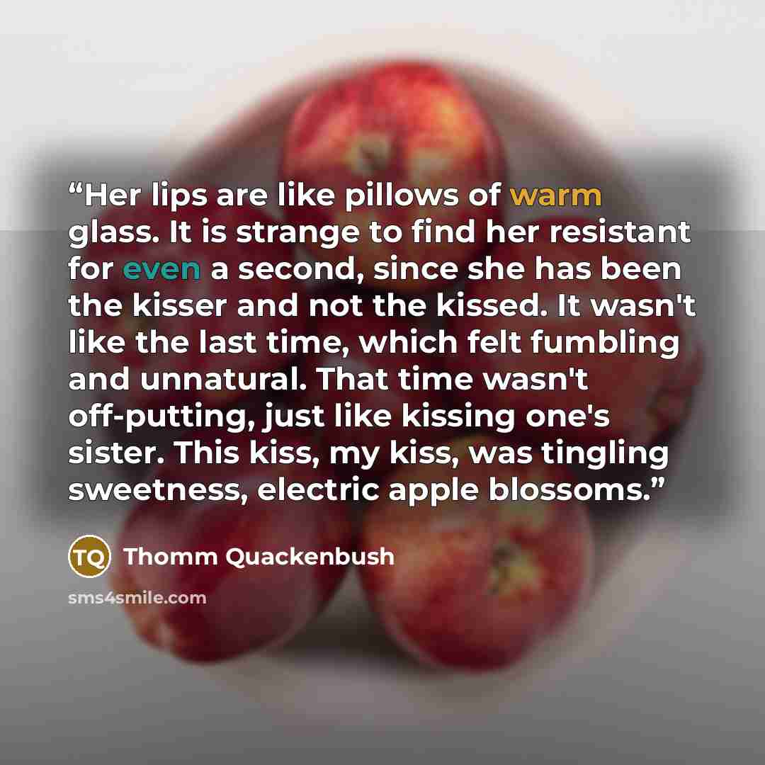 “Her lips are like pillows of warm glass. It is strange to find her resistant for even a second, since she has been the kisser and not the kissed. It wasn't like the last time, which felt fumbling and unnatural. That time wasn't off-putting, just like kissing one's sister. This kiss, my kiss, was…” quote by Thomm Quackenbush