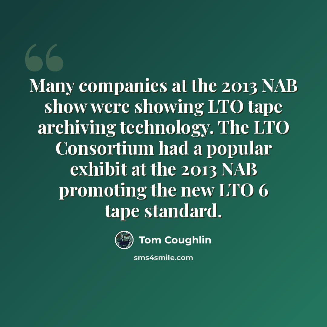 “Many companies at the 2013 NAB show were showing LTO tape archiving technology. The LTO Consortium had a popular exhibit at the 2013 NAB promoting the new LTO 6 tape standard.” quote by Tom Coughlin