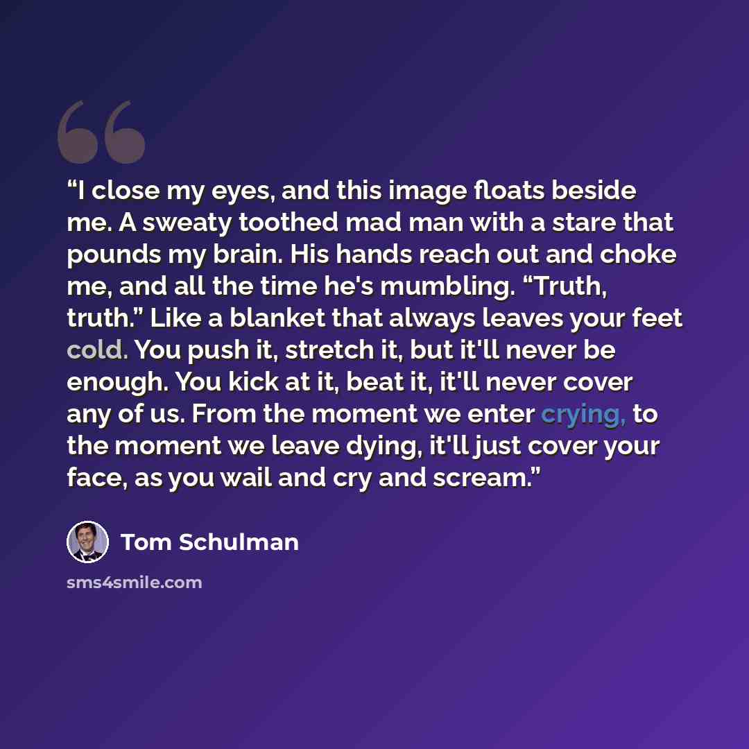 “I close my eyes, and this image floats beside me. A sweaty toothed mad man with a stare that pounds my brain. His hands reach out and choke me, and all the time he's mumbling. “Truth, truth.” Like a blanket that always leaves your feet cold. You push it, stretch it, but it'll never be enough. You…” quote by Tom Schulman