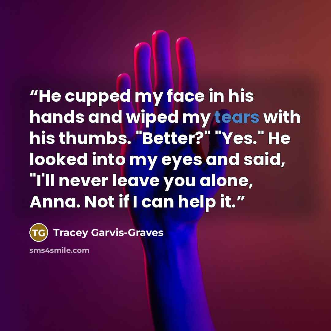“He cupped my face in his hands and wiped my tears with his thumbs. "Better?" "Yes." He looked into my eyes and said, "I'll never leave you alone, Anna. Not if I can help it.” quote by Tracey Garvis-Graves