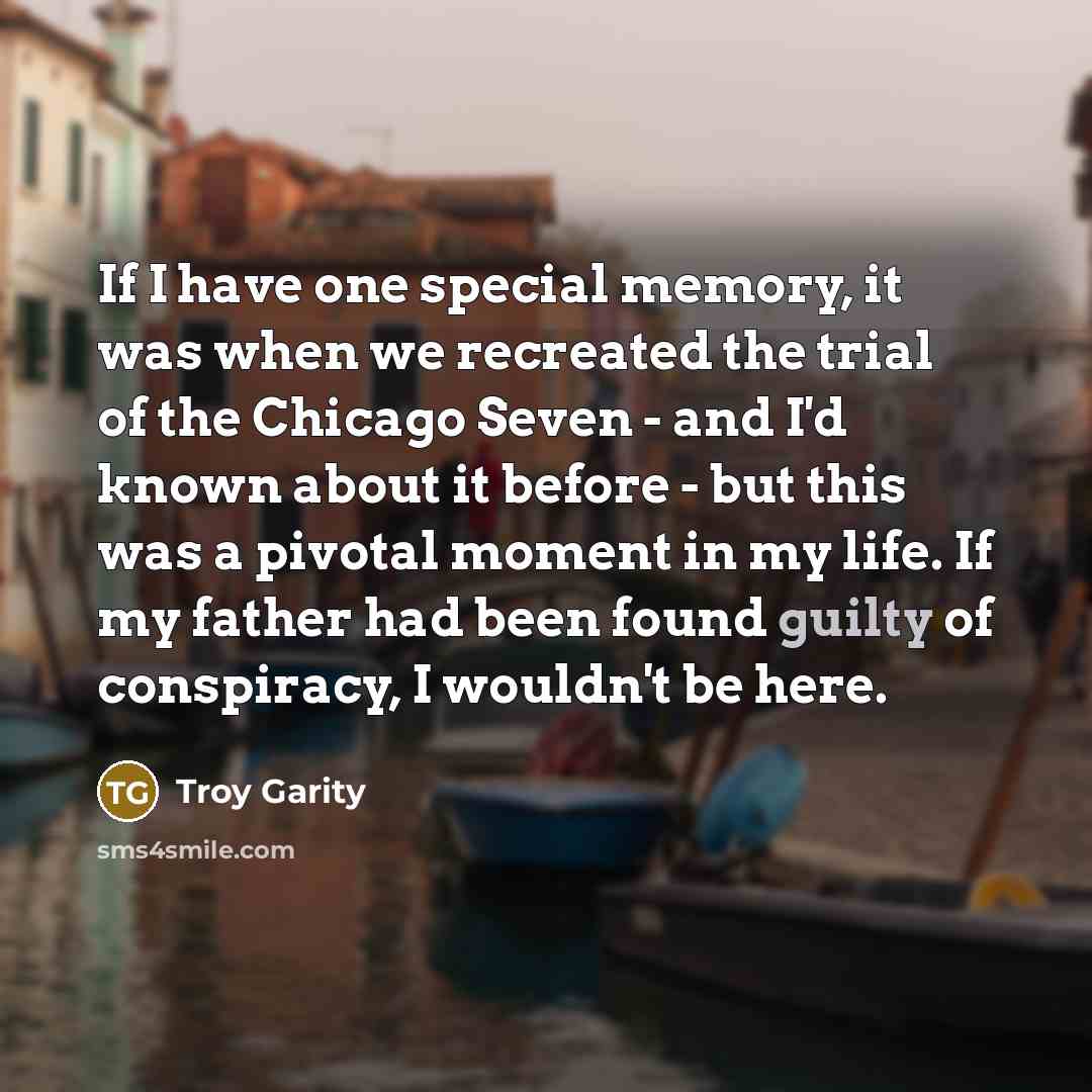 “If I have one special memory, it was when we recreated the trial of the Chicago Seven - and I'd known about it before - but this was a pivotal moment in my life. If my father had been found guilty of conspiracy, I wouldn't be here.” quote by Troy Garity