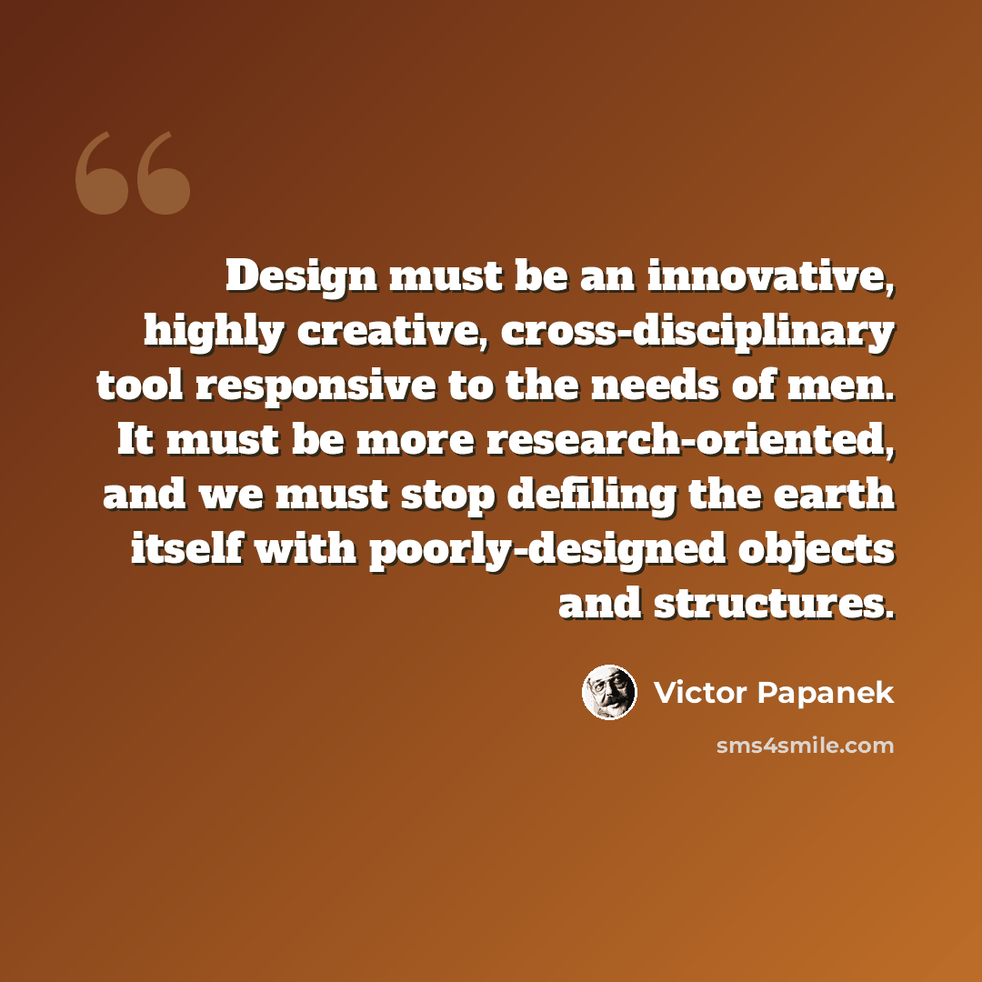 “Design must be an innovative, highly creative, cross-disciplinary tool responsive to the needs of men. It must be more research-oriented, and we must stop defiling the earth itself with poorly-designed objects and structures.” quote by Victor Papanek