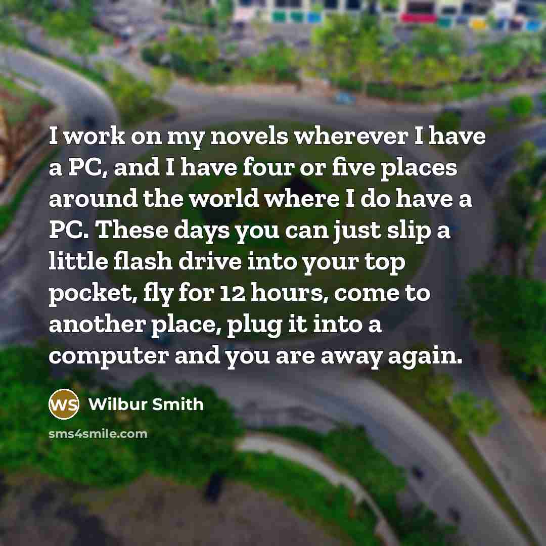 “I work on my novels wherever I have a PC, and I have four or five places around the world where I do have a PC. These days you can just slip a little flash drive into your top pocket, fly for 12 hours, come to another place, plug it into a computer and you are away again.” quote by Wilbur Smith