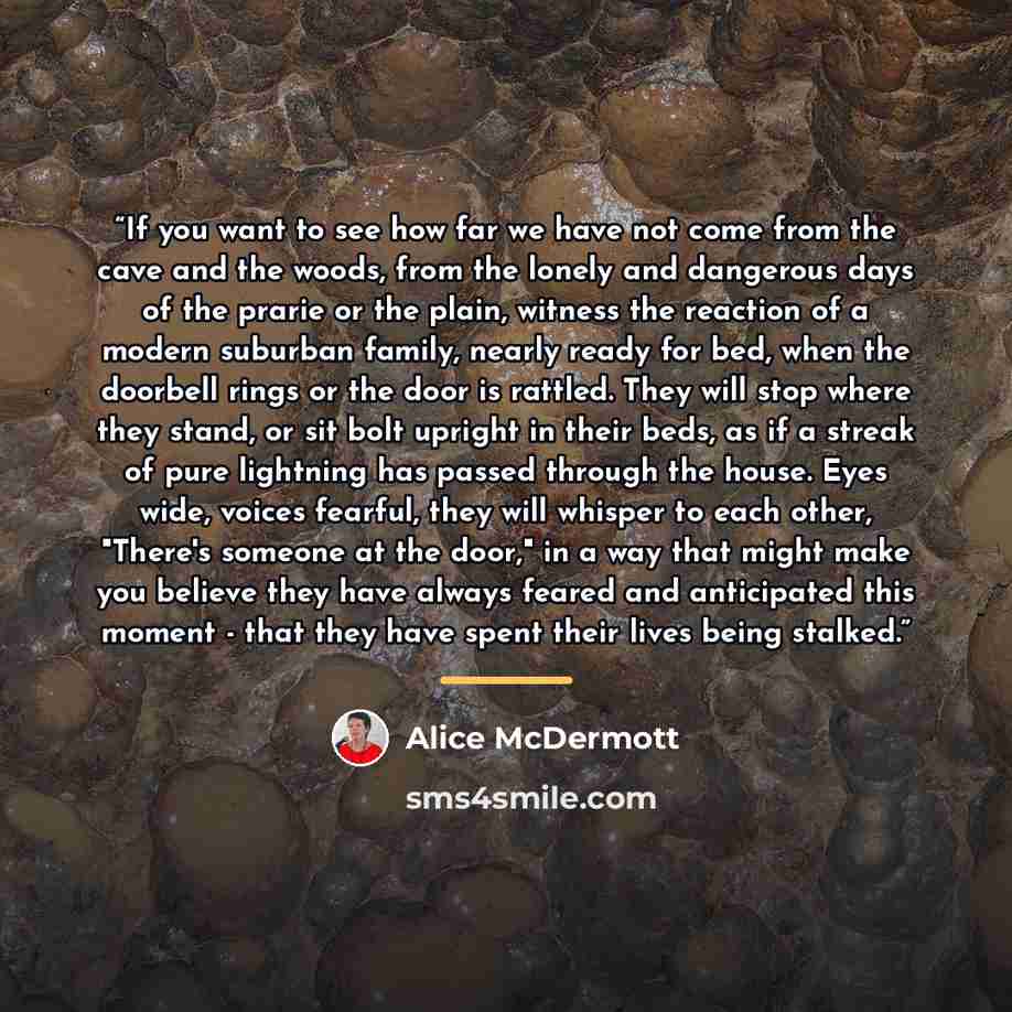 “If you want to see how far we have not come from the cave and the woods, from the lonely and dangerous days of the prarie or the plain, witness the reaction of a modern suburban family, nearly ready for bed, when the doorbell rings or the door is rattled. They will stop where they stand, or sit…” quote by Alice McDermott