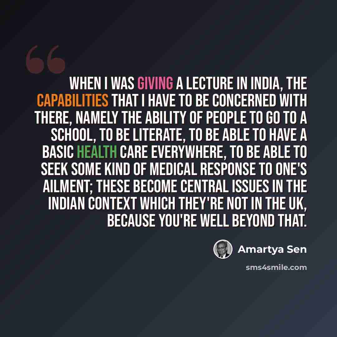 “When I was giving a lecture in India, the capabilities that I have to be concerned with there, namely the ability of people to go to a school, to be literate, to be able to have a basic health care everywhere, to be able to seek some kind of medical response to one's ailment; these become central…” quote by Amartya Sen