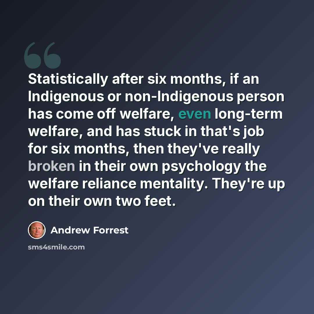 “Statistically after six months, if an Indigenous or non-Indigenous person has come off welfare, even long-term welfare, and has stuck in that's job for six months, then they've really broken in their own psychology the welfare reliance mentality. They're up on their own two feet.” quote by Andrew Forrest