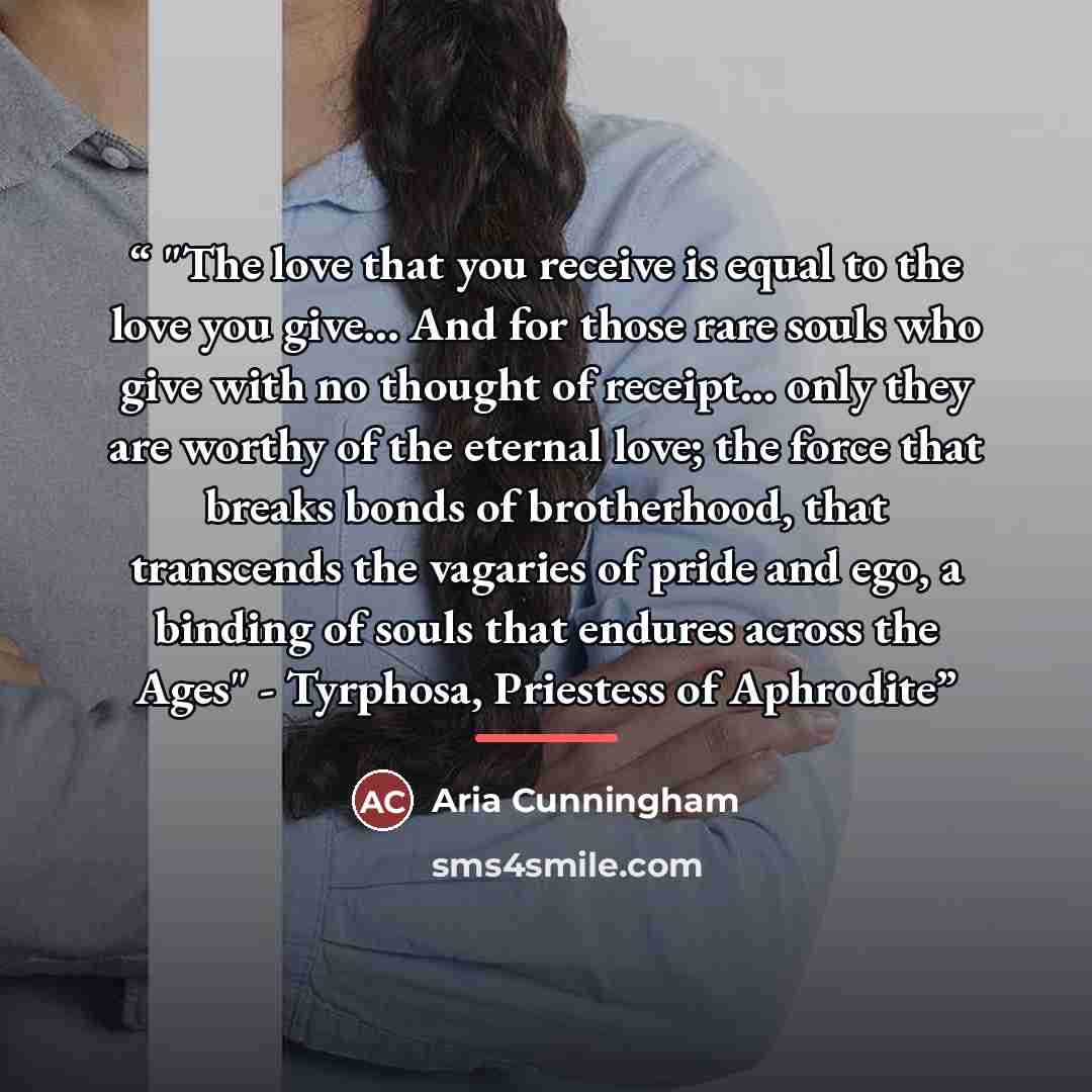 “"The love that you receive is equal to the love you give... And for those rare souls who give with no thought of receipt... only they are worthy of the eternal love; the force that breaks bonds of brotherhood, that transcends the vagaries of pride and ego, a binding of souls that endures across…” quote by Aria Cunningham