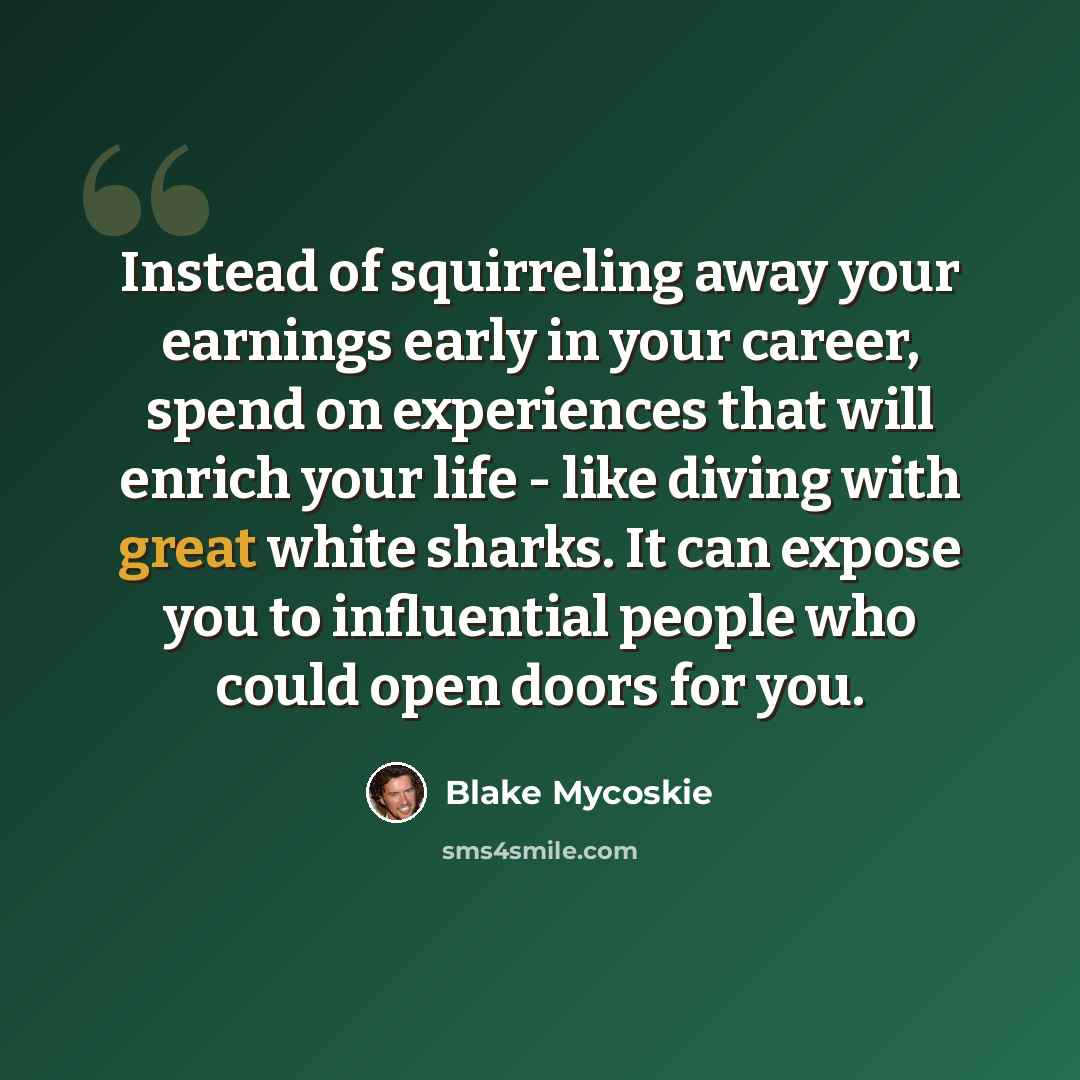 “Instead of squirreling away your earnings early in your career, spend on experiences that will enrich your life - like diving with great white sharks. It can expose you to influential people who could open doors for you.” quote by Blake Mycoskie