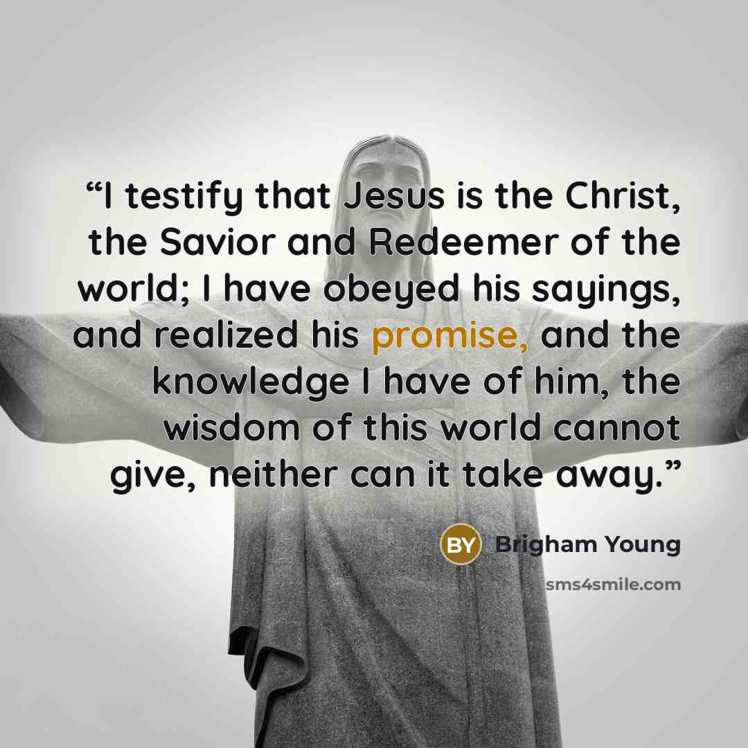 “I testify that Jesus is the Christ, the Savior and Redeemer of the world; I have obeyed his sayings, and realized his promise, and the knowledge I have of him, the wisdom of this world cannot give, neither can it take away.” quote by Brigham Young