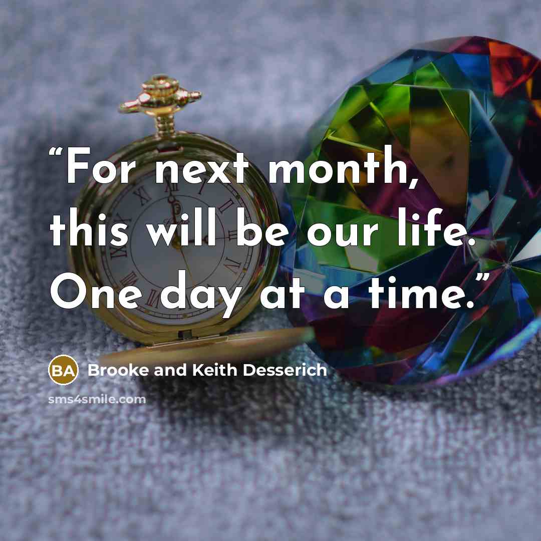 “For next month, this will be our life. One day at a time.” quote by Brooke and Keith Desserich