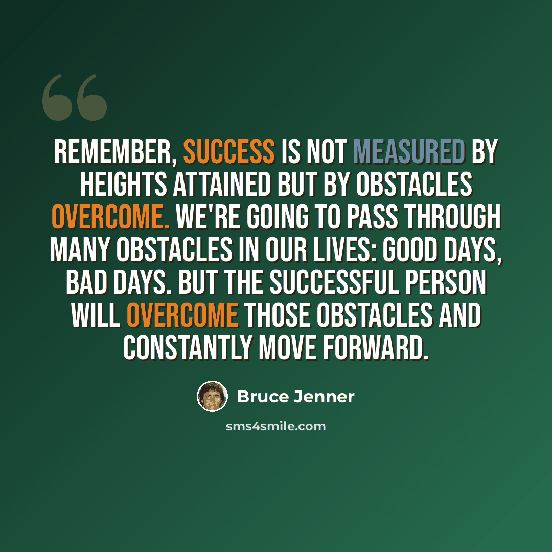 “Remember, success is not measured by heights attained but by obstacles overcome. We're going to pass through many obstacles in our lives: good days, bad days. But the successful person will overcome those obstacles and constantly move forward.” quote by Bruce Jenner