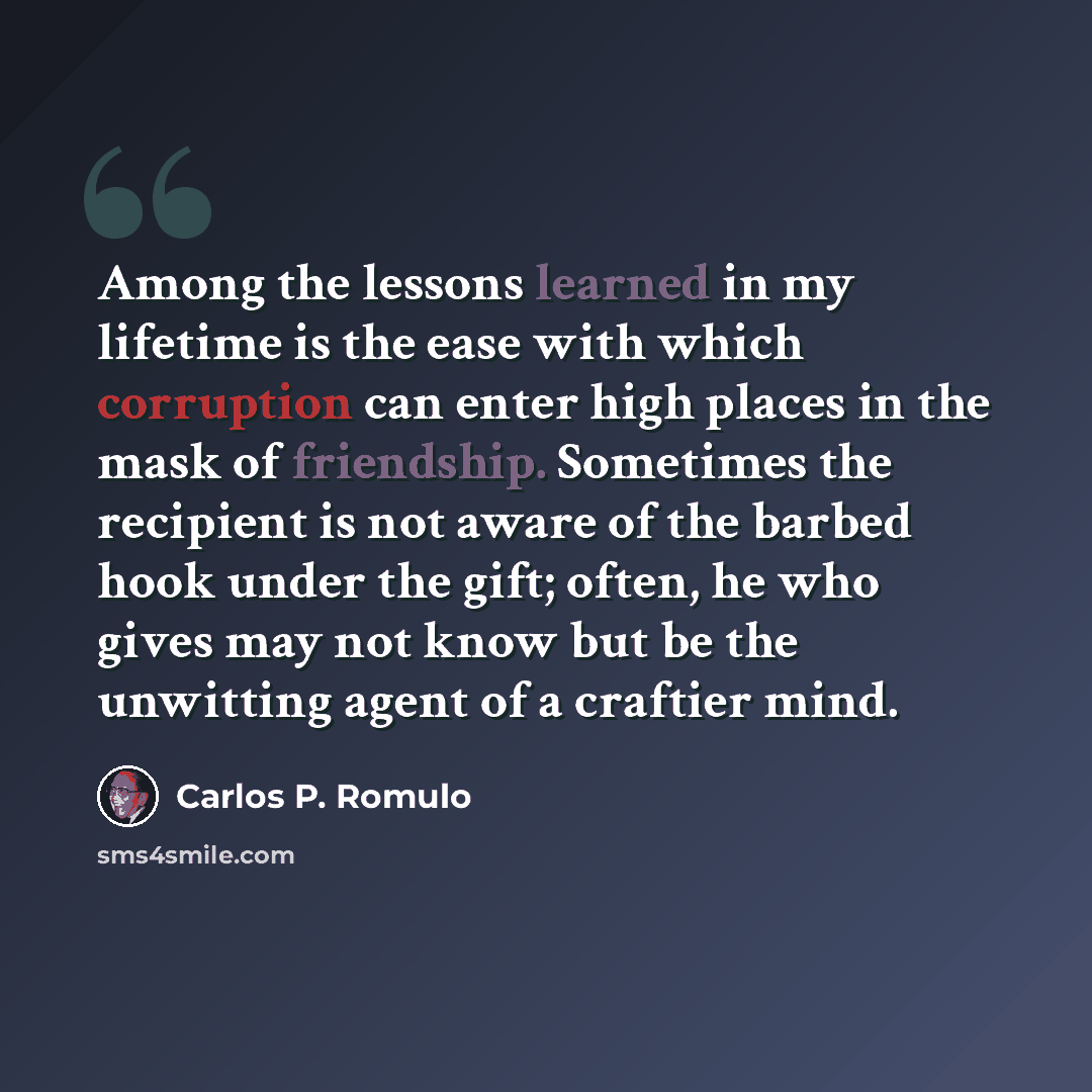 “Among the lessons learned in my lifetime is the ease with which corruption can enter high places in the mask of friendship. Sometimes the recipient is not aware of the barbed hook under the gift; often, he who gives may not know but be the unwitting agent of a craftier mind.” quote by Carlos P. Romulo