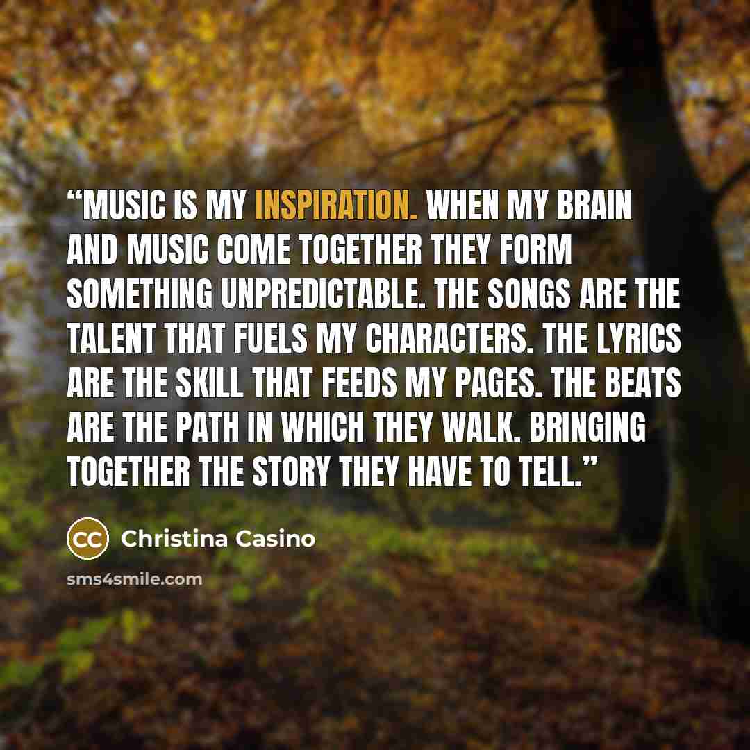 “Music is my inspiration. When my brain and music come together they form something unpredictable. The songs are the talent that fuels my characters. The lyrics are the skill that feeds my pages. The beats are the path in which they walk. Bringing together the story they have to tell.” quote by Christina Casino