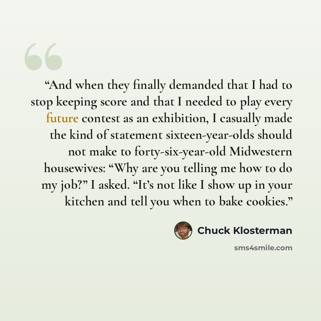 “And when they finally demanded that I had to stop keeping score and that I needed to play every future contest as an exhibition, I casually made the kind of statement sixteen-year-olds should not make to forty-six-year-old Midwestern housewives: “Why are you telling me how to do my job?” I asked…” quote by Chuck Klosterman