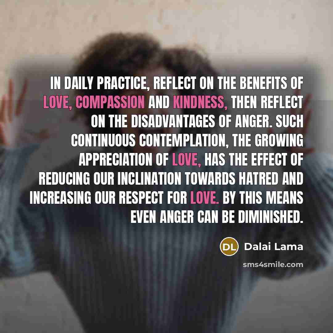“In daily practice, reflect on the benefits of love, compassion and kindness, then reflect on the disadvantages of anger. Such continuous contemplation, the growing appreciation of love, has the effect of reducing our inclination towards hatred and increasing our respect for love. By this means…” quote by Dalai Lama