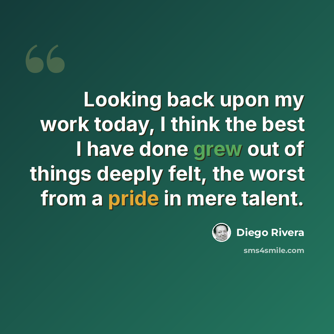 “Looking back upon my work today, I think the best I have done grew out of things deeply felt, the worst from a pride in mere talent.” quote by Diego Rivera