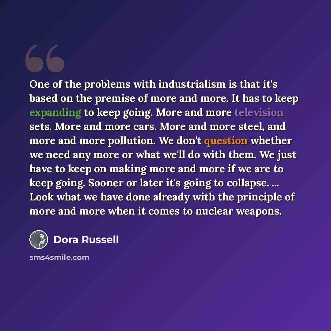 “One of the problems with industrialism is that it's based on the premise of more and more. It has to keep expanding to keep going. More and more television sets. More and more cars. More and more steel, and more and more pollution. We don't question whether we need any more or what we'll do with…” quote by Dora Russell
