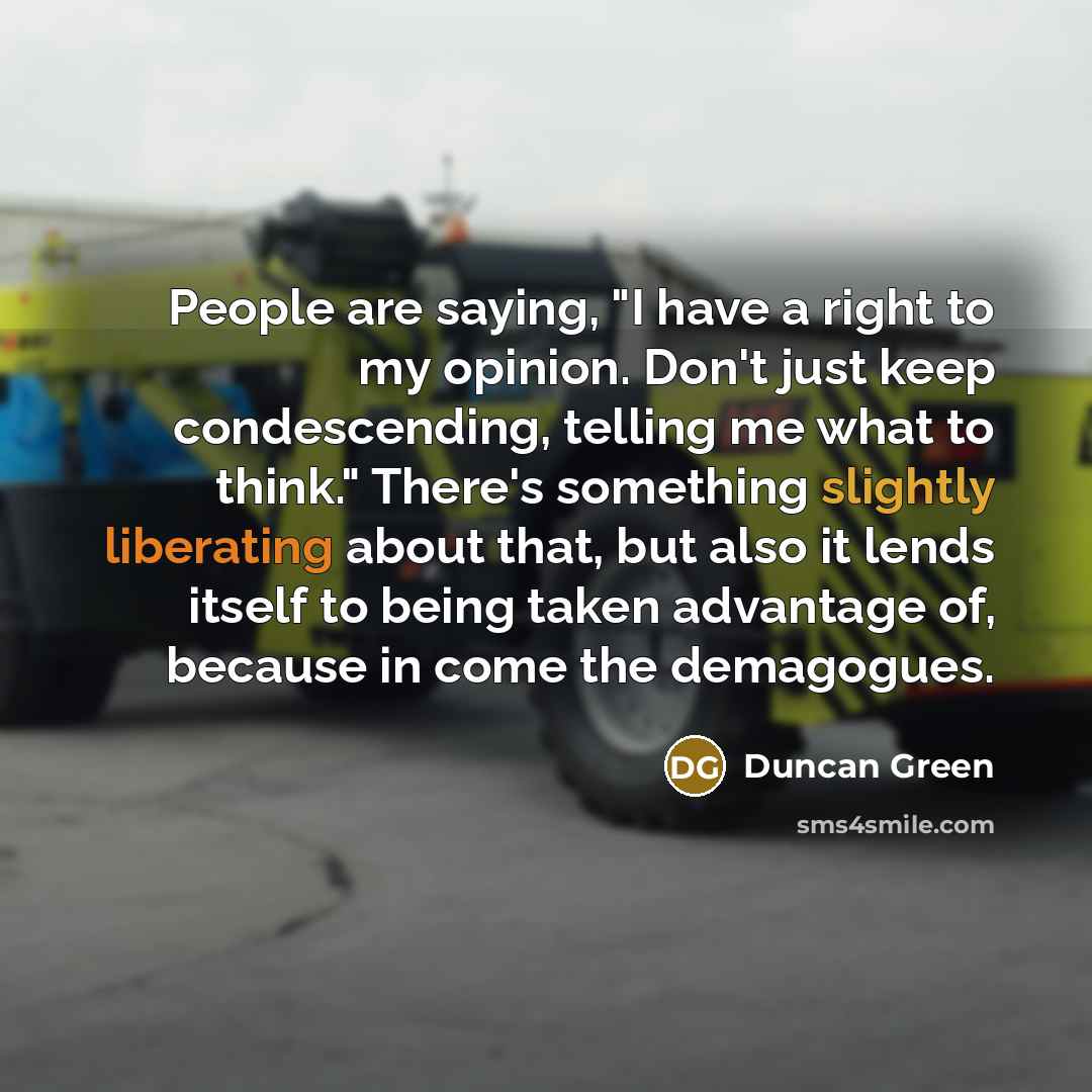 “People are saying, "I have a right to my opinion. Don't just keep condescending, telling me what to think." There's something slightly liberating about that, but also it lends itself to being taken advantage of, because in come the demagogues.” quote by Duncan Green