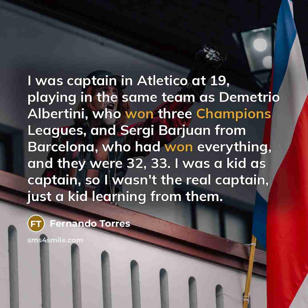 “I was captain in Atletico at 19, playing in the same team as Demetrio Albertini, who won three Champions Leagues, and Sergi Barjuan from Barcelona, who had won everything, and they were 32, 33. I was a kid as captain, so I wasn't the real captain, just a kid learning from them.” quote by Fernando Torres