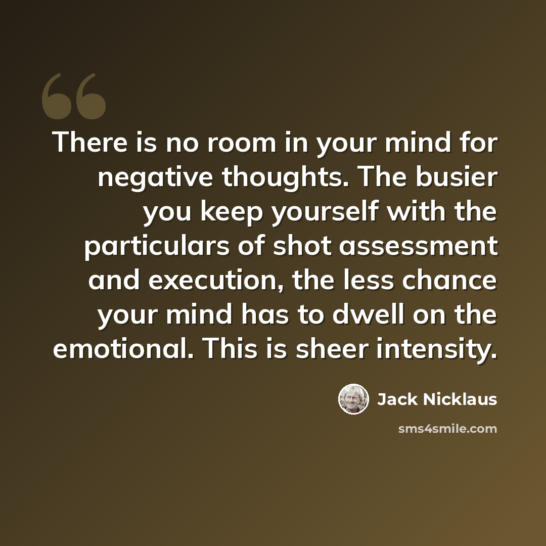 “There is no room in your mind for negative thoughts. The busier you keep yourself with the particulars of shot assessment and execution, the less chance your mind has to dwell on the emotional. This is sheer intensity.” quote by Jack Nicklaus