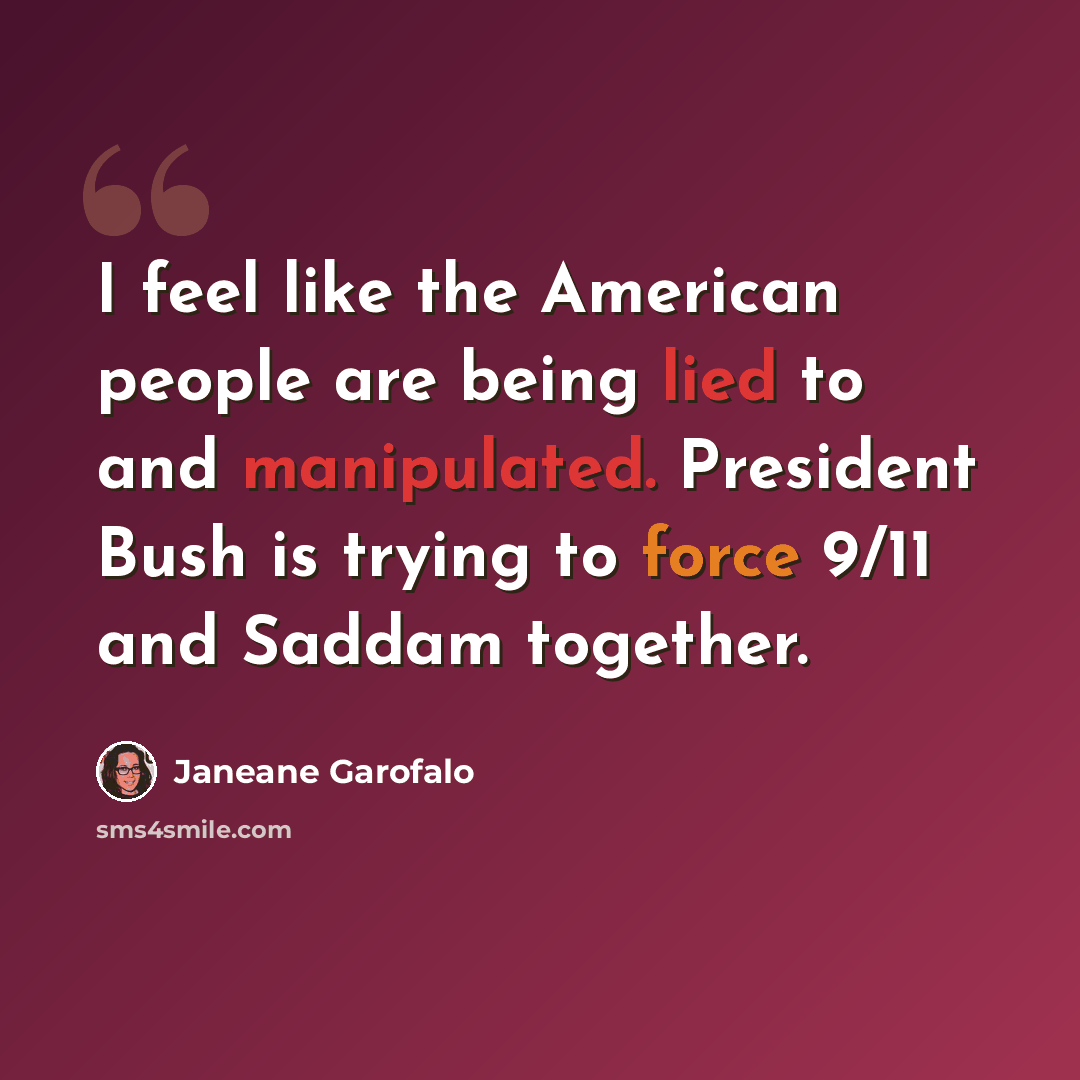 “I feel like the American people are being lied to and manipulated. President Bush is trying to force 9/11 and Saddam together.” quote by Janeane Garofalo