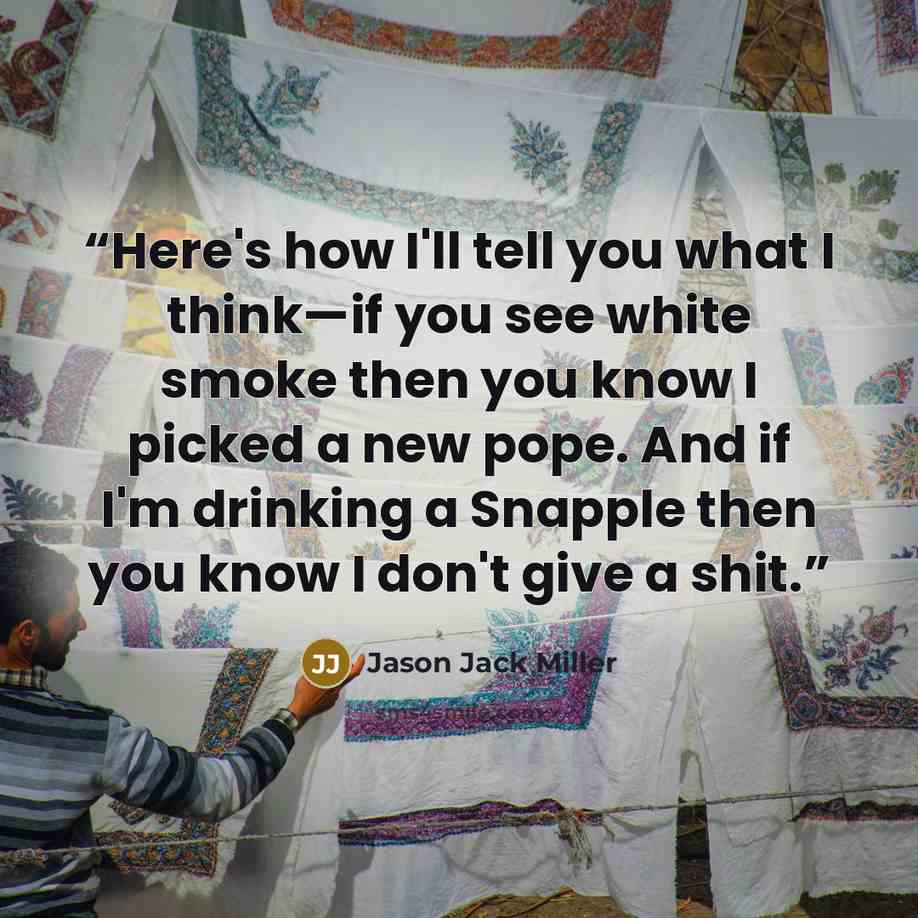 “Here's how I'll tell you what I think—if you see white smoke then you know I picked a new pope. And if I'm drinking a Snapple then you know I don't give a shit.” quote by Jason Jack Miller