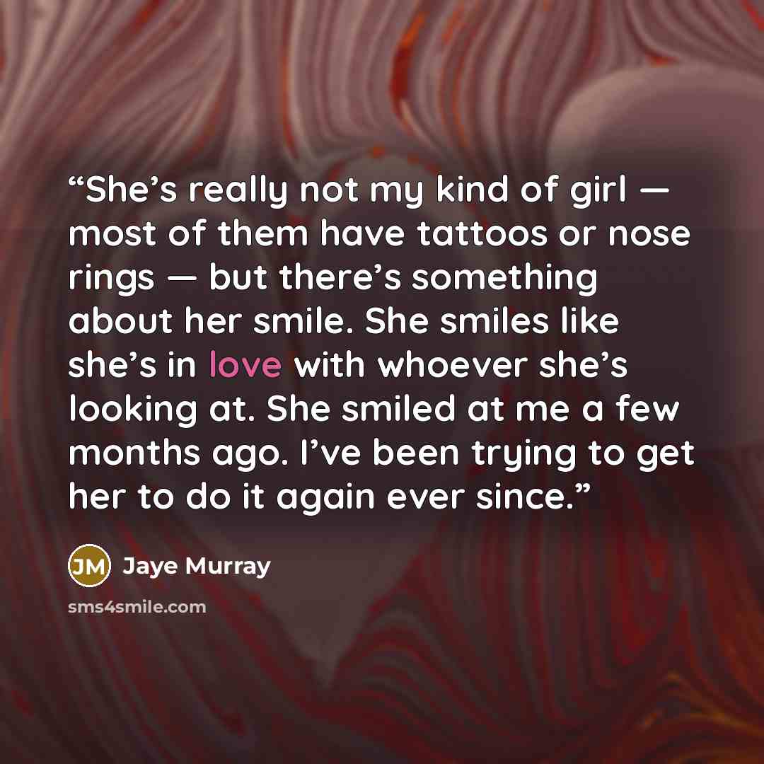 “She’s really not my kind of girl — most of them have tattoos or nose rings — but there’s something about her smile. She smiles like she’s in love with whoever she’s looking at. She smiled at me a few months ago. I’ve been trying to get her to do it again ever since.” quote by Jaye Murray