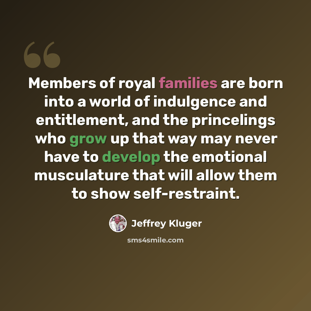 “Members of royal families are born into a world of indulgence and entitlement, and the princelings who grow up that way may never have to develop the emotional musculature that will allow them to show self-restraint.” quote by Jeffrey Kluger