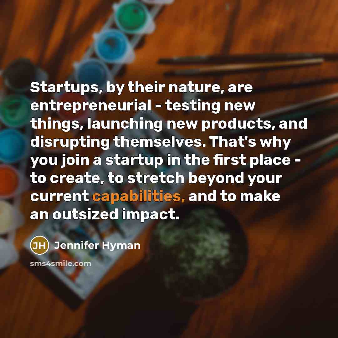 “Startups, by their nature, are entrepreneurial - testing new things, launching new products, and disrupting themselves. That's why you join a startup in the first place - to create, to stretch beyond your current capabilities, and to make an outsized impact.” quote by Jennifer Hyman