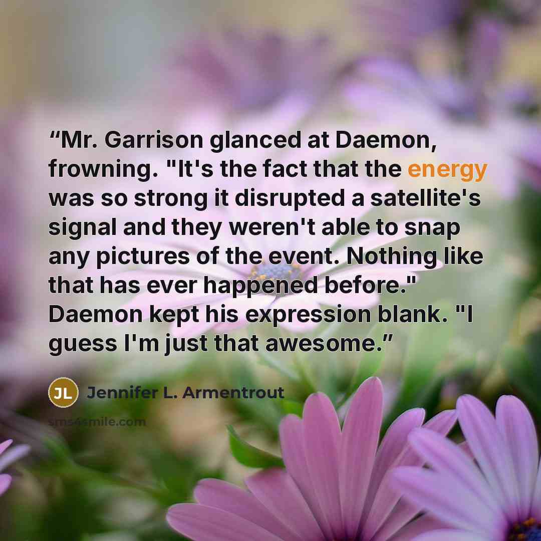 “Mr. Garrison glanced at Daemon, frowning. "It's the fact that the energy was so strong it disrupted a satellite's signal and they weren't able to snap any pictures of the event. Nothing like that has ever happened before." Daemon kept his expression blank. "I guess I'm just that awesome.” quote by Jennifer L. Armentrout