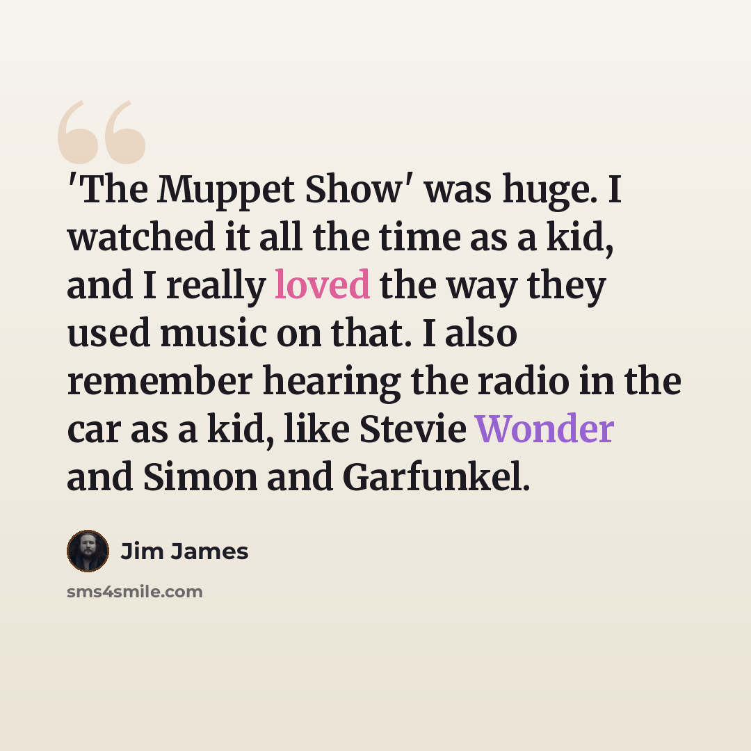 “'The Muppet Show' was huge. I watched it all the time as a kid, and I really loved the way they used music on that. I also remember hearing the radio in the car as a kid, like Stevie Wonder and Simon and Garfunkel.” quote by Jim James
