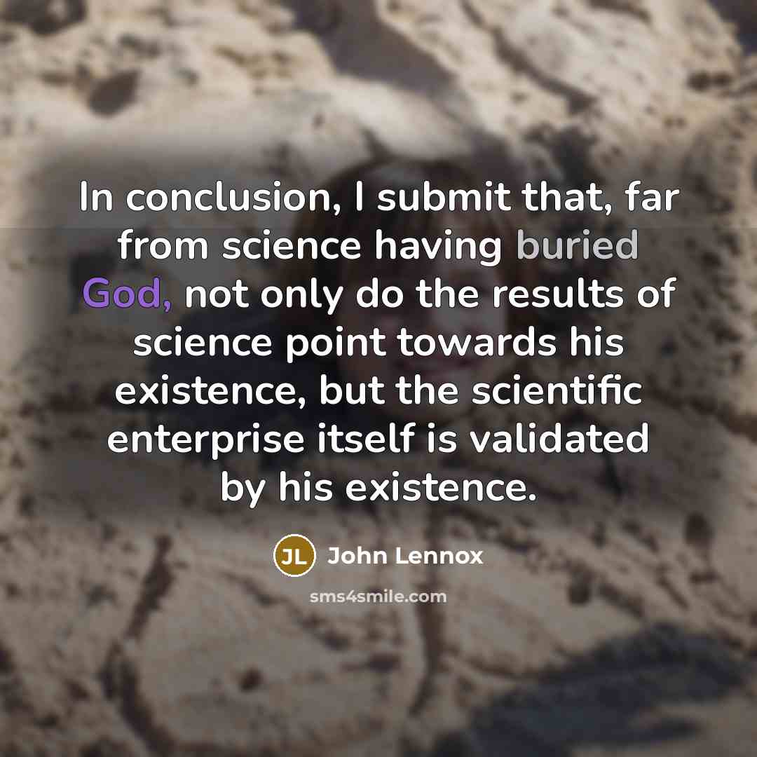 “In conclusion, I submit that, far from science having buried God, not only do the results of science point towards his existence, but the scientific enterprise itself is validated by his existence.” quote by John Lennox
