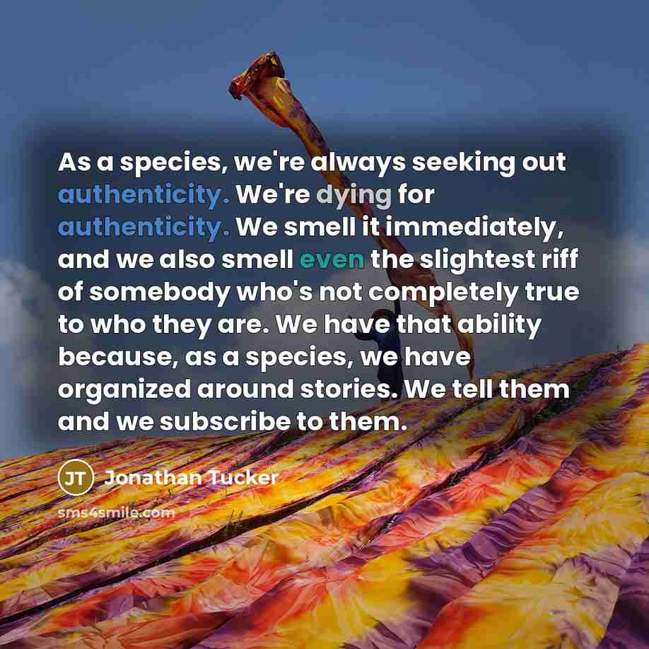 “As a species, we're always seeking out authenticity. We're dying for authenticity. We smell it immediately, and we also smell even the slightest riff of somebody who's not completely true to who they are. We have that ability because, as a species, we have organized around stories. We tell them…” quote by Jonathan Tucker