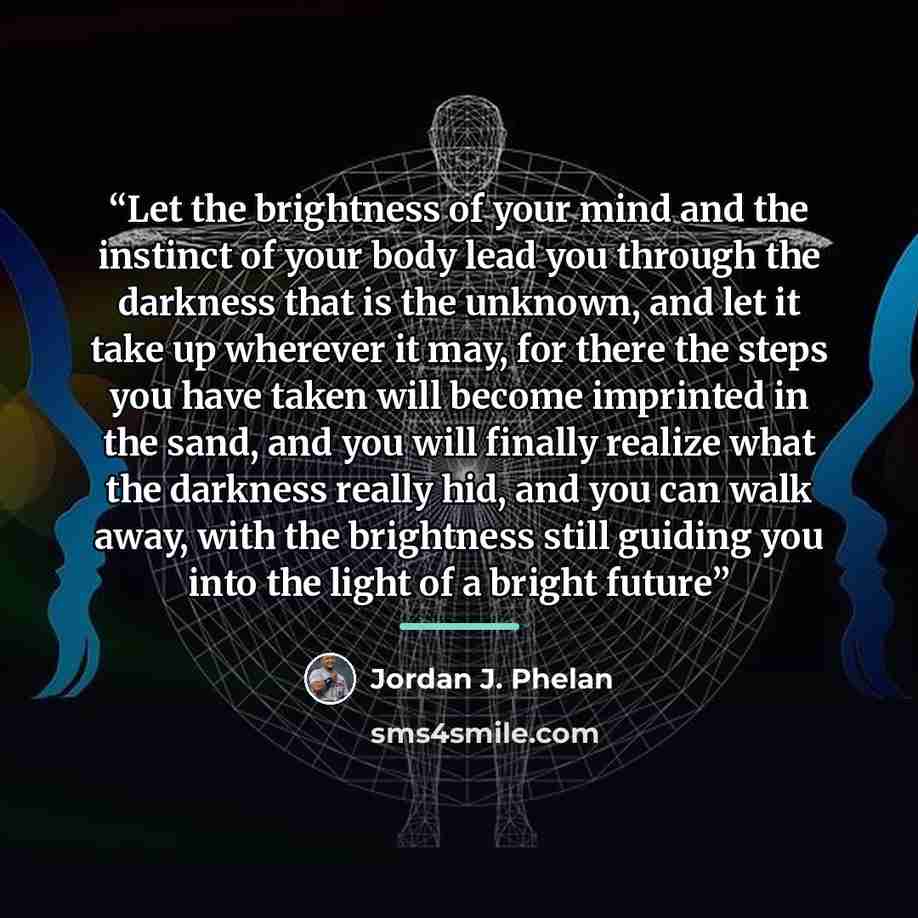 “Let the brightness of your mind and the instinct of your body lead you through the darkness that is the unknown, and let it take up wherever it may, for there the steps you have taken will become imprinted in the sand, and you will finally realize what the darkness really hid, and you can walk…” quote by Jordan J. Phelan