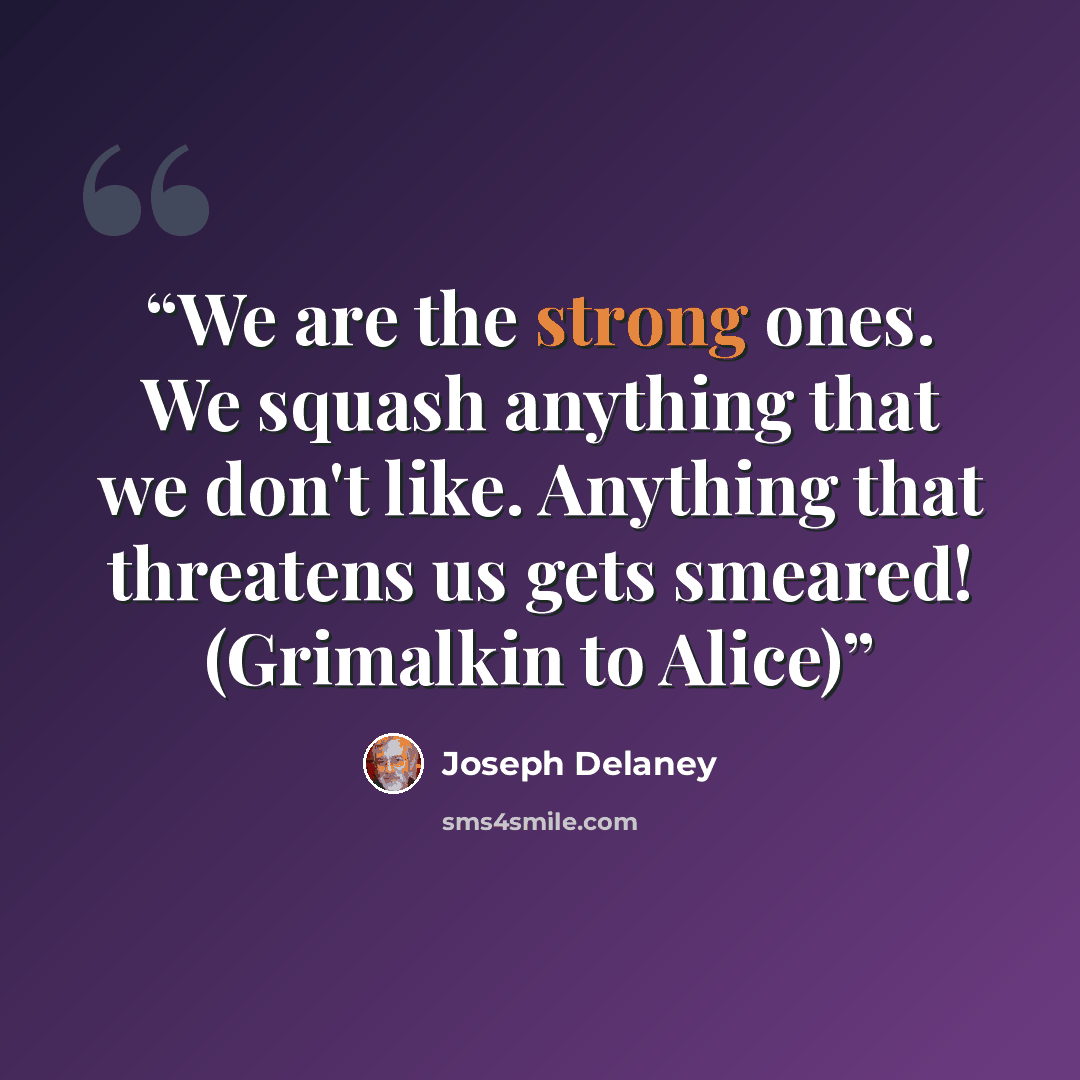 “We are the strong ones. We squash anything that we don't like. Anything that threatens us gets smeared! (Grimalkin to Alice)” quote by Joseph Delaney