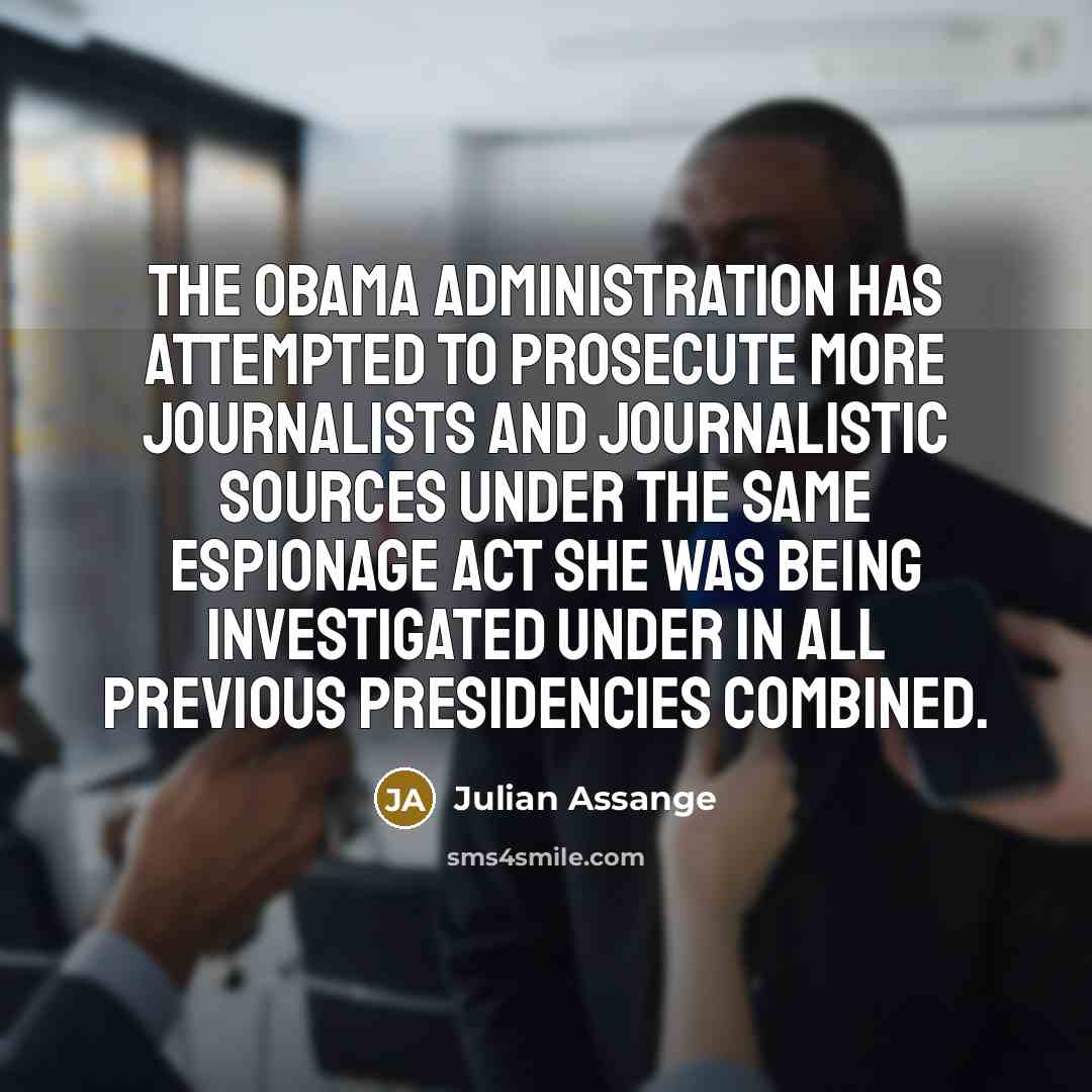 “The Obama administration has attempted to prosecute more journalists and journalistic sources under the same Espionage Act she was being investigated under in all previous presidencies combined.” quote by Julian Assange