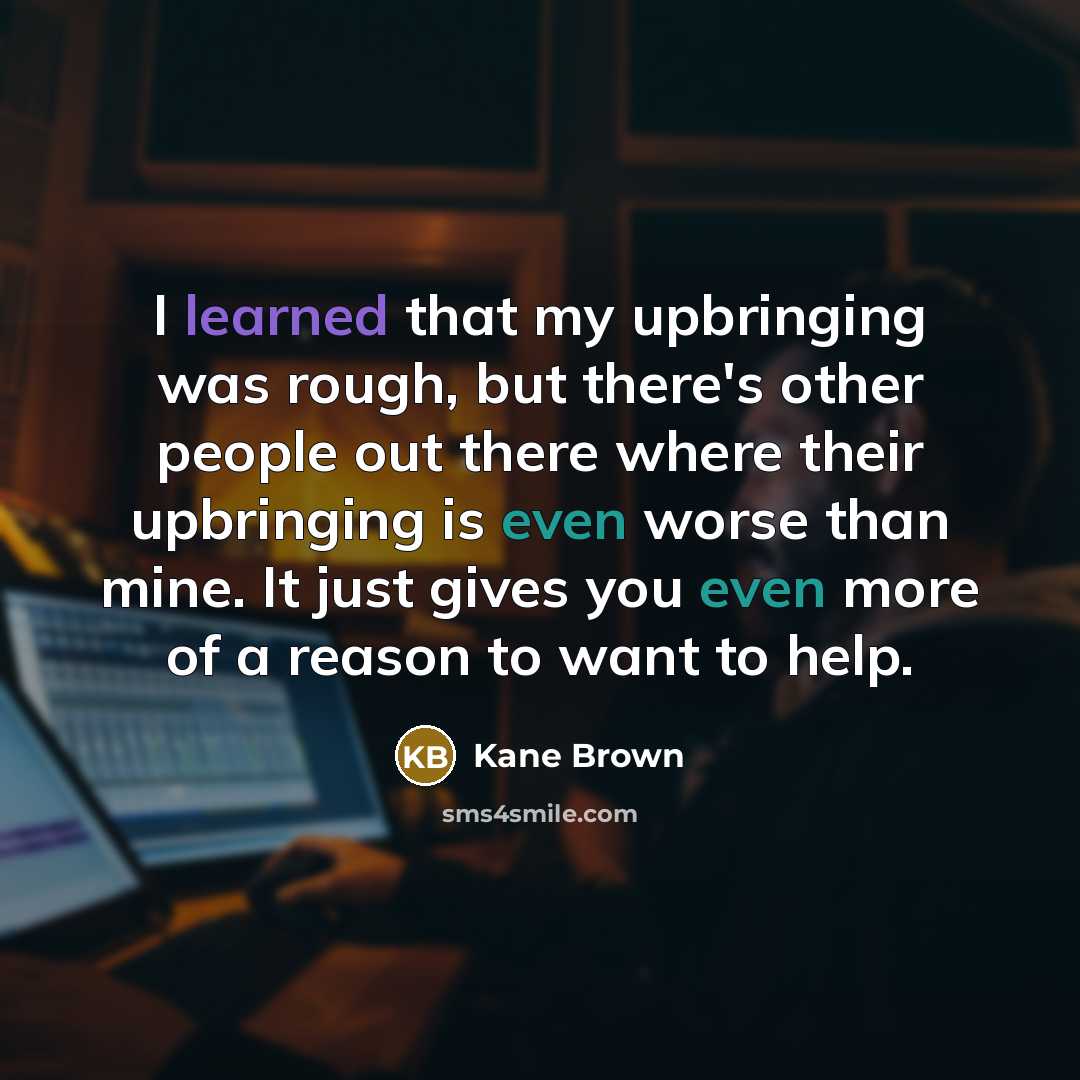 “I learned that my upbringing was rough, but there's other people out there where their upbringing is even worse than mine. It just gives you even more of a reason to want to help.” quote by Kane Brown