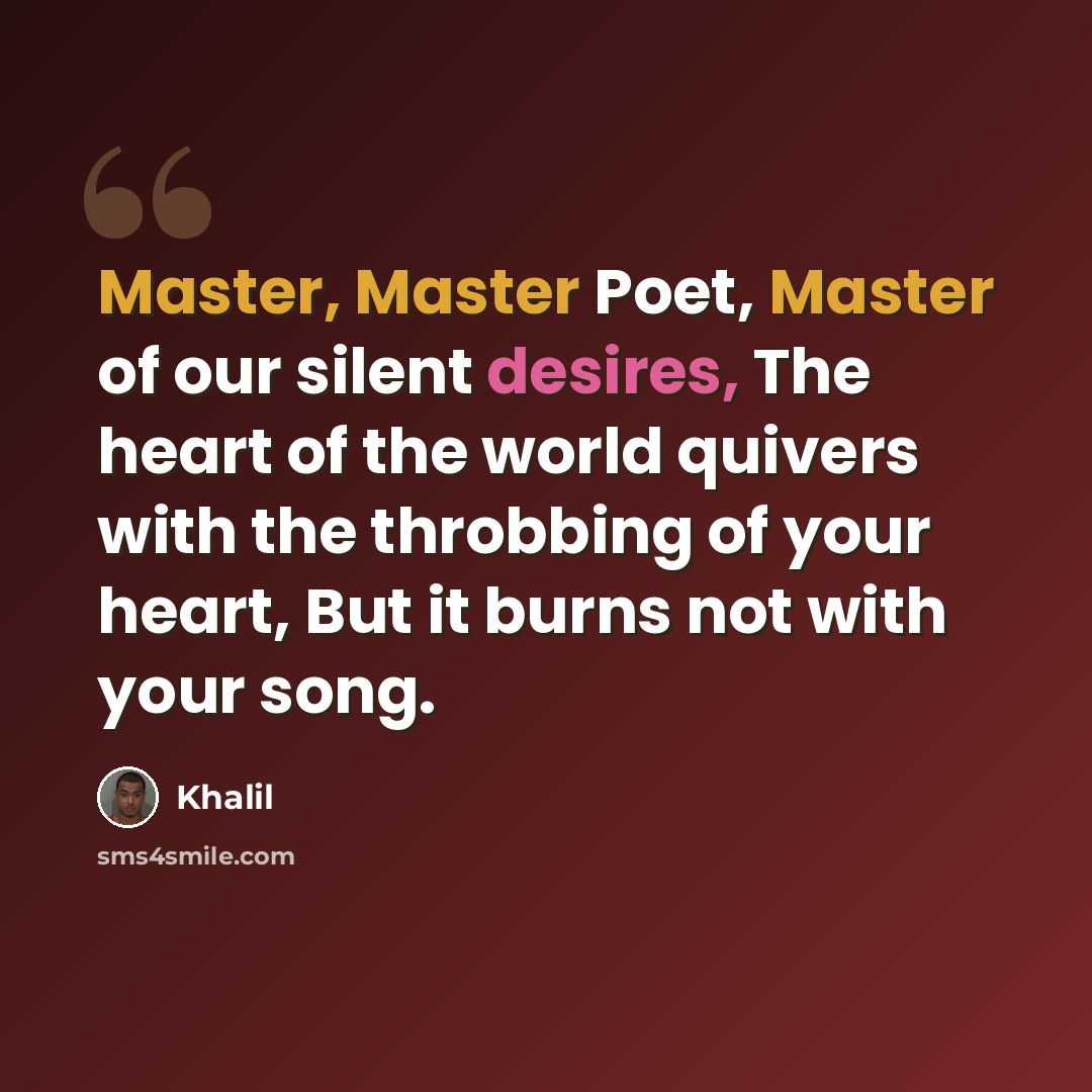 “Master, Master Poet, Master of our silent desires, The heart of the world quivers with the throbbing of your heart, But it burns not with your song.” quote by Khalil