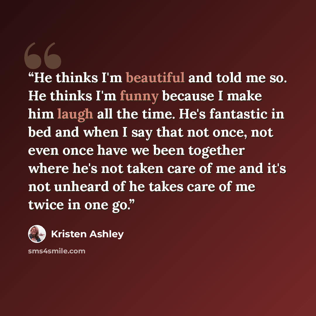 “He thinks I'm beautiful and told me so. He thinks I'm funny because I make him laugh all the time. He's fantastic in bed and when I say that not once, not even once have we been together where he's not taken care of me and it's not unheard of he takes care of me twice in one go.” quote by Kristen Ashley