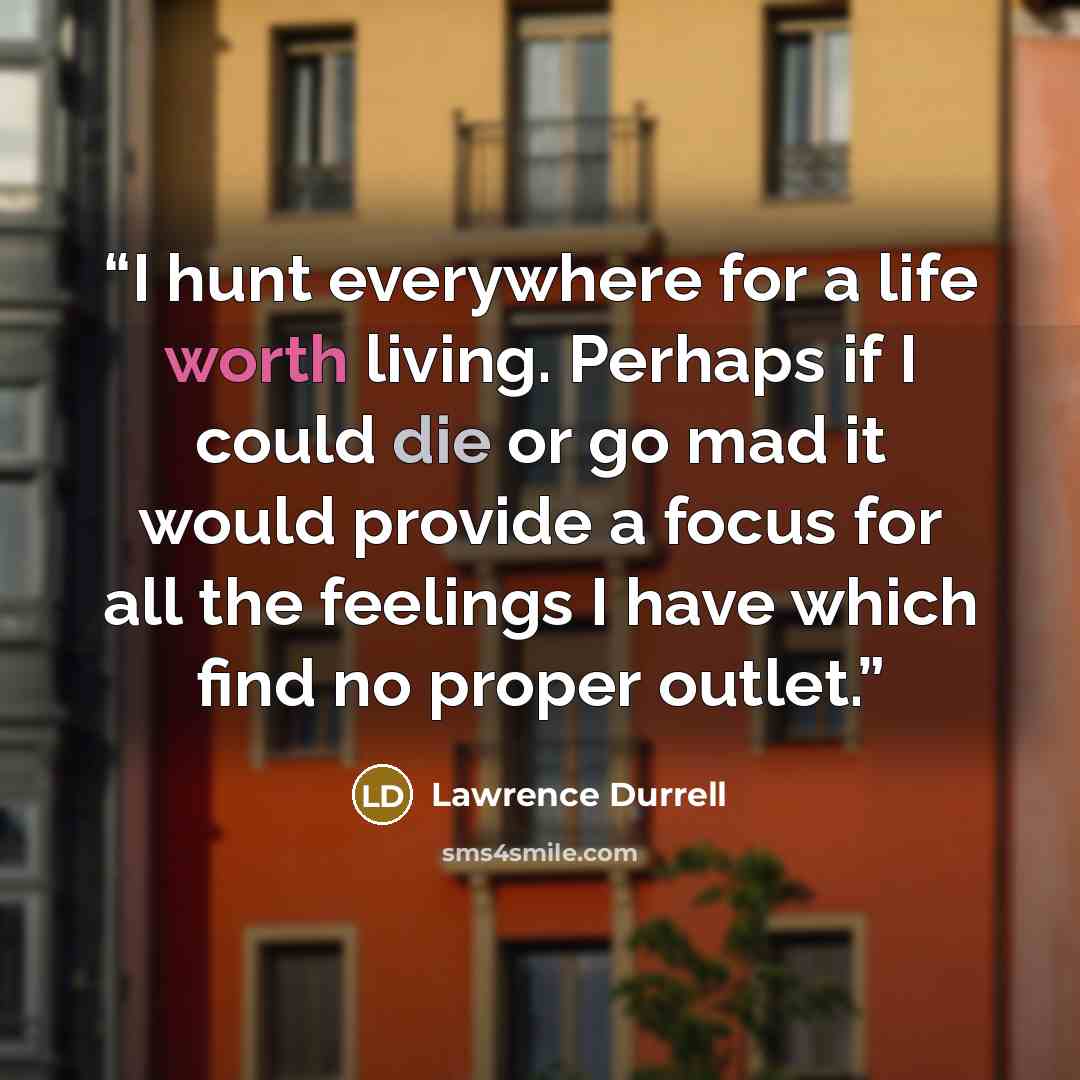 “I hunt everywhere for a life worth living. Perhaps if I could die or go mad it would provide a focus for all the feelings I have which find no proper outlet.” quote by Lawrence Durrell