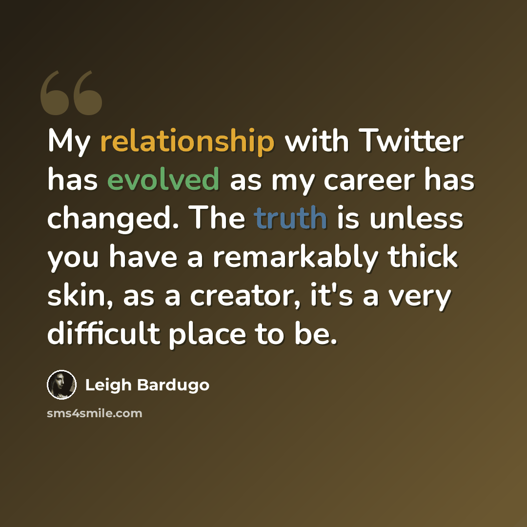 “My relationship with Twitter has evolved as my career has changed. The truth is unless you have a remarkably thick skin, as a creator, it's a very difficult place to be.” quote by Leigh Bardugo